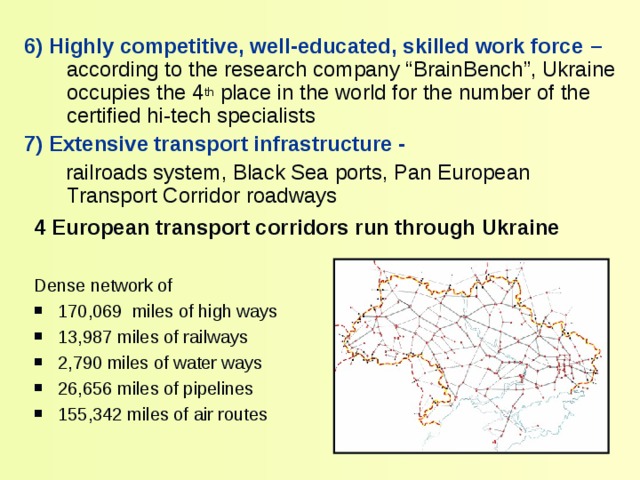 6) Highly competitive, well-educated, skilled work force –  according to the research company “ BrainBench” ,  Ukraine occupies the 4 th place in the world for the number of the certified hi-tech specialists 7 ) Extensive transport infrastructure -  railroads system, Black Sea ports, Pan European Transport Corridor roadways 4 European transport corridors run through Ukraine  Dense network of 170,069  miles of high ways 13,987 miles  of railways 2,790 miles of water ways 26,656 miles of pipelines 155,342 miles of air routes 