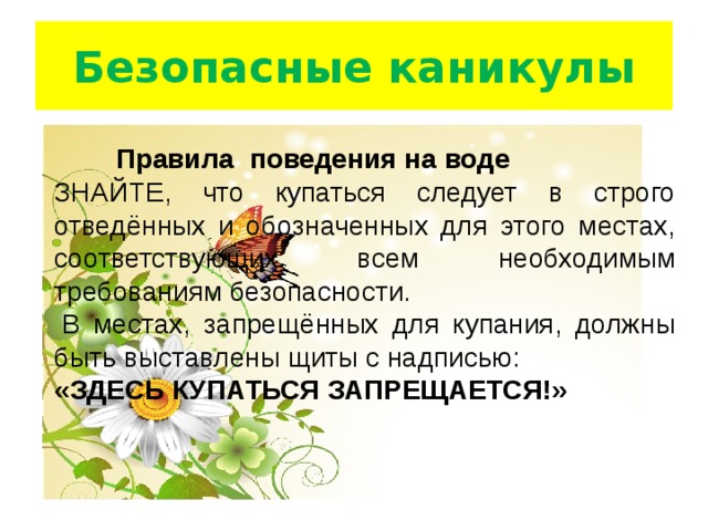 Безопасные каникулы  Правила   поведения на воде ЗНАЙТЕ, что купаться следует в строго отведённых и обозначенных для этого местах, соответствующих всем необходимым требованиям безопасности.   В местах, запрещённых для купания, должны быть выставлены щиты с надписью: « ЗДЕСЬ КУПАТЬСЯ ЗАПРЕЩАЕТСЯ! » 