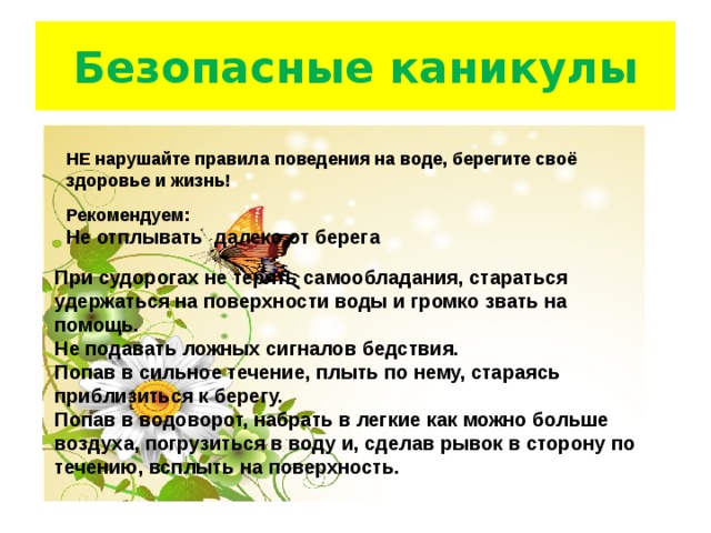 Безопасные каникулы НЕ нарушайте правила поведения на воде, берегите своё здоровье и жизнь!     Рекомендуем: Не   отплывать   далеко   от   берега  При судорогах не терять самообладания, стараться удержаться на поверхности воды и громко звать на помощь.   Не подавать ложных сигналов бедствия.   Попав в сильное течение, плыть по нему, стараясь приблизиться к берегу.   Попав в водоворот, набрать в легкие как можно больше воздуха, погрузиться в воду и, сделав рывок в сторону по течению, всплыть на поверхность. 