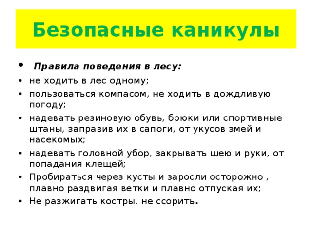 Безопасные каникулы  Правила поведения в лесу: не ходить в лес одному; пользоваться компасом, не ходить в дождливую погоду; надевать резиновую обувь, брюки или спортивные штаны, заправив их в сапоги, от укусов змей и насекомых; надевать головной убор, закрывать шею и руки, от попадания клещей; Пробираться через кусты и заросли осторожно , плавно раздвигая ветки и плавно отпуская их; Не разжигать костры, не ссорить .  