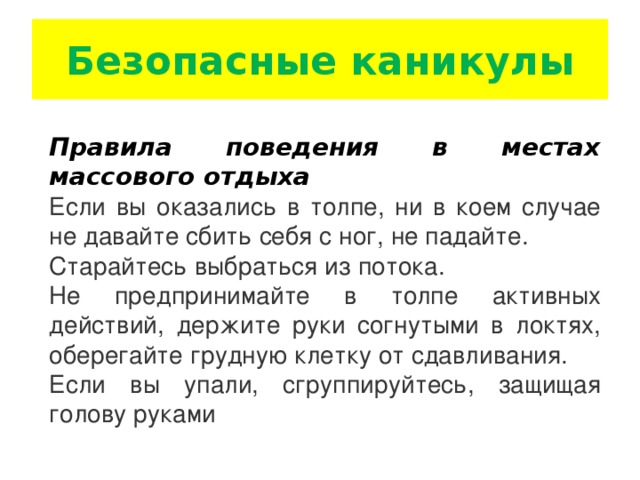 Безопасные каникулы Правила поведения в местах массового отдыха Если вы оказались в толпе, ни в коем случае не давайте сбить себя с ног, не падайте. Старайтесь выбраться из потока. Не предпринимайте в толпе активных действий, держите руки согнутыми в локтях, оберегайте грудную клетку от сдавливания. Если вы упали, сгруппируйтесь, защищая голову руками  