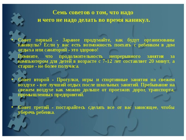  Семь советов о том, что надо  и чего не надо делать во время каникул.     Совет первый - Заранее продумайте, как будут организованы каникулы? Если у вас есть возможность поехать с ребенком в дом отдыха или санаторий - это здорово!  Помните, что продолжительность непрерывного занятия за компьютером для детей в возрасте с 7-12 лет составляет 20 минут, а старше - не более получаса. Совет второй - Прогулки, игры и спортивные занятия на свежем воздухе - вот лучший отдых после школьных занятий. Пребывание на свежем воздухе как можно дольше от проезжих дорог, транспорта, промышленных предприятий.   Совет третий - постарайтесь сделать все от вас зависящее, чтобы уберечь ребенка. 