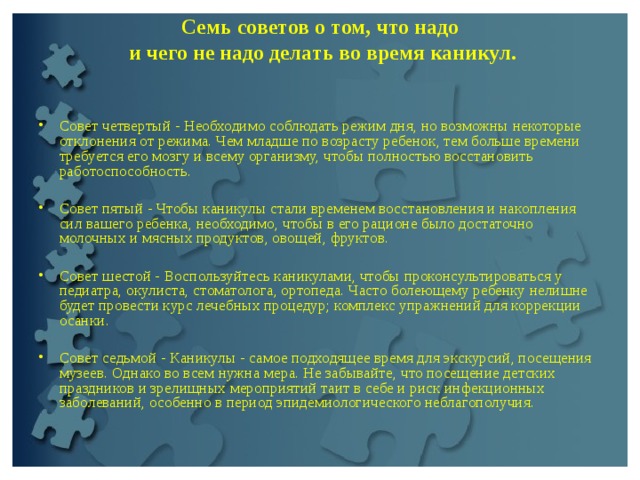 Семь советов о том, что надо  и чего не надо делать во время каникул.   Совет четвертый - Необходимо соблюдать режим дня, но возможны некоторые отклонения от режима. Чем младше по возрасту ребенок, тем больше времени требуется его мозгу и всему организму, чтобы полностью восстановить работоспособность.   Совет пятый - Чтобы каникулы стали временем восстановления и накопления сил вашего ребенка, необходимо, чтобы в его рационе было достаточно молочных и мясных продуктов, овощей, фруктов.   Совет шестой - Воспользуйтесь каникулами, чтобы проконсультироваться у педиатра, окулиста, стоматолога, ортопеда. Часто болеющему ребенку нелишне будет провести курс лечебных процедур; комплекс упражнений для коррекции осанки.   Совет седьмой - Каникулы - самое подходящее время для экскурсий, посещения музеев. Однако во всем нужна мера. Не забывайте, что посещение детских праздников и зрелищных мероприятий таит в себе и риск инфекционных заболеваний, особенно в период эпидемиологического неблагополучия.  