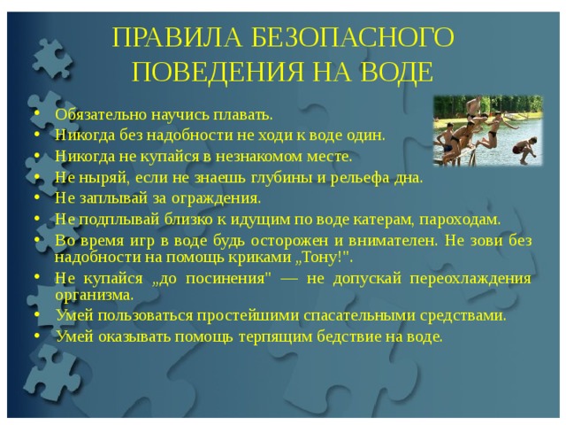 ПРАВИЛА БЕЗОПАСНОГО ПОВЕДЕНИЯ НА ВОДЕ Обязательно научись плавать. Никогда без надобности не ходи к воде один. Никогда не купайся в незнакомом месте. Не ныряй, если не знаешь глубины и рельефа дна. Не заплывай за ограждения. Не подплывай близко к идущим по воде катерам, пароходам. Во время игр в воде будь осторожен и внимателен. Не зови без надобности на помощь криками „Тону!