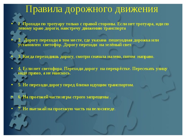 Правила дорожного движения   1. Проходи по тротуару только с правой стороны. Если нет тротуapa, иди по левому краю дороги, навстречу движению транспорта  2. Дорогу переходи в том месте, где указaнa пешеходная дорожка или ycтановлeн светофор. Дорогу переходи на зелёный свет.  3. Когда переходишь дорогу, смотри сначала налево, потом направо.  4. Если нет светофора. Переходи доpoгу на перекрёстке. Пересекать улицу надо прямо, а не наискось.  5. Не переходи доpогу перед близко идущим транспортом.  6. На проезжей части игры строго запрещены .  7. Не выезжай на проезжую часть на велосипеде.  