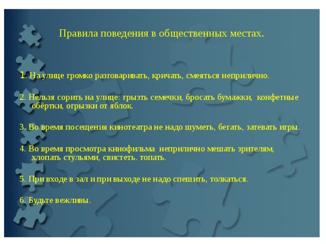    Правила поведения в общественных местах.   1 . На улице громко разговаривать, кричать, смеяться неприлично.   2. Нельзя сорить на улице: грызть семечки, бросать бумажки, конфетные обёртки, огрызки от яблок.   3. Во время посещения кинотеатра не надо шуметь, бегать, затевать игры.   4. Во время просмотра кинофильмa непpилично мешать зрителям, хлопать стульями, свистеть. топать.   5. При входе в зал и при выходе не надо спешить, толкаться. 6. Будьте вежливы.   