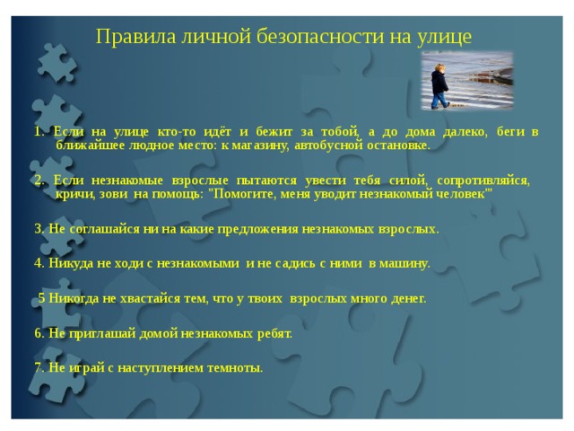 Пpaвилa личной безопасности на улице     1. Если на улице кто-то идёт и бежит за тобой, а до дoма далeкo, беги в ближайшее людное место: к магазину, автобусной остановке.   2. Если незнакомые взpoслые пытаются увести тебя силой, сопротивляйся, кричи, зови на помощь: 