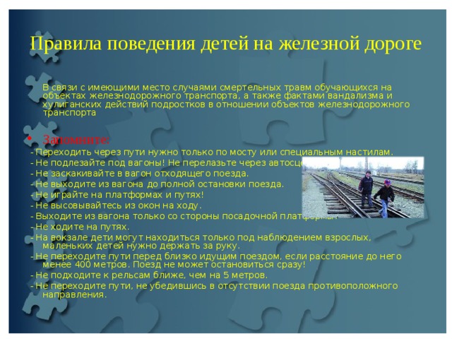 Правила поведения детей на железной дороге  В связи с имеющими место случаями смертельных травм обучающихся на объектах железнодорожного транспорта, а также фактами вандализма и хулиганских действий подростков в отношении объектов железнодорожного транспорта Запомните:  - Переходить через пути нужно только по мосту или специальным настилам.  - Не подлезайте под вагоны! Не перелазьте через автосцепки!  - Не заскакивайте в вагон отходящего поезда.  - Не выходите из вагона до полной остановки поезда.  - Не играйте на платформах и путях!  - Не высовывайтесь из окон на ходу.  - Выходите из вагона только со стороны посадочной платформы.  - Не ходите на путях.  - На вокзале дети могут находиться только под наблюдением взрослых, маленьких детей нужно держать за руку.  - Не переходите пути перед близко идущим поездом, если расстояние до него менее 400 метров. Поезд не может остановиться сразу!  - Не подходите к рельсам ближе, чем на 5 метров.  - Не переходите пути, не убедившись в отсутствии поезда противоположного направления. 