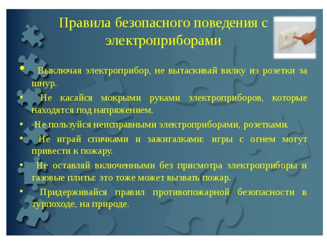 Правила безопасного поведения с электроприборами  Выключая электроприбор, не вытаскивай вилку из розетки за шнур.  Не касайся мокрыми руками электроприборов, которые находятся под напряжением.  Не пользуйся неисправными электроприборами, розетками.  Не играй спичками и зажигалками: игры с огнем могут привести к пожару.  Не оставляй включенными без присмотра электроприборы и газовые плиты: это тоже может вызвать пожар.  Придерживайся правил противопожарной безопасности в турпоходе, на природе. 