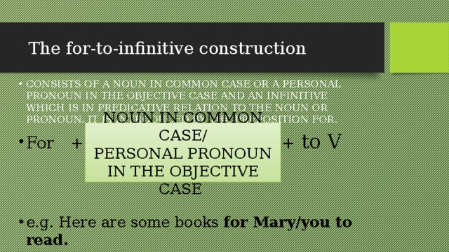 The for-to-infinitive construction СONSISTS OF A NOUN IN COMMON CASE OR A PERSONAL PRONOUN IN THE OBJECTIVE CASE AND AN INFINITIVE WHICH IS IN PREDICATIVE RELATION TO THE NOUN OR PRONOUN. IT IS INTRODUCED BY THE PREPOSITION FOR. For + + to V e.g. Here are some books for Mary/you to read. NOUN IN COMMON CASE/ PERSONAL PRONOUN IN THE OBJECTIVE CASE 