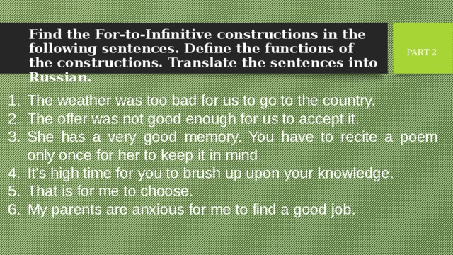 Find the For-to-Infinitive constructions in the following sentences. Define the functions of the constructions. Translate the sentences into Russian. PART 2 The weather was too bad for us to go to the country. The offer was not good enough for us to accept it. She has a very good memory. You have to recite a poem only once for her to keep it in mind. It’s high time for you to brush up upon your knowledge. That is for me to choose. My parents are anxious for me to find a good job. 