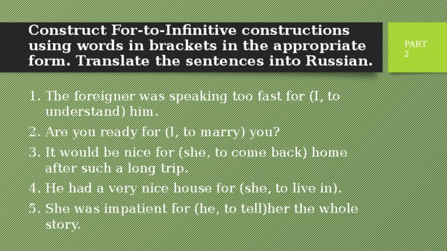 Construct For-to-Infinitive constructions using words in brackets in the appropriate form. Translate the sentences into Russian.   PART 2 The foreigner was speaking too fast for (I, to understand) him. Are you ready for (I, to marry) you? It would be nice for (she, to come back) home after such a long trip. He had a very nice house for (she, to live in). She was impatient for (he, to tell)her the whole story. 