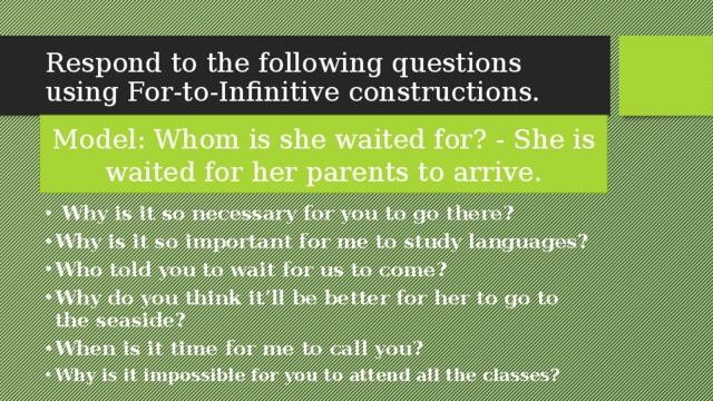 Respond to the following questions using For-to-Infinitive constructions. Model: Whom is she waited for? - She is waited for her parents to arrive.  Why is it so necessary for you to go there? Why is it so important for me to study languages? Who told you to wait for us to come? Why do you think it’ll be better for her to go to the seaside? When is it time for me to call you? Why is it impossible for you to attend all the classes?  