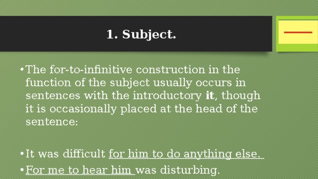 1. Subject. The for-to-infinitive construction in the function of the subject usually occurs in sentences with the introductory it , though it is occasionally placed at the head of the sentence: It was difficult for him to do anything else. For me to hear him was disturbing. 