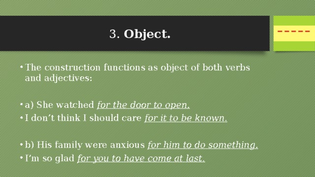 3. Object.  The construction functions as object of both verbs and adjectives: a) She watched for the door to open. I don’t think I should care for it to be known. b) His family were anxious for him to do something.  I’m so glad for you to have come at last. 
