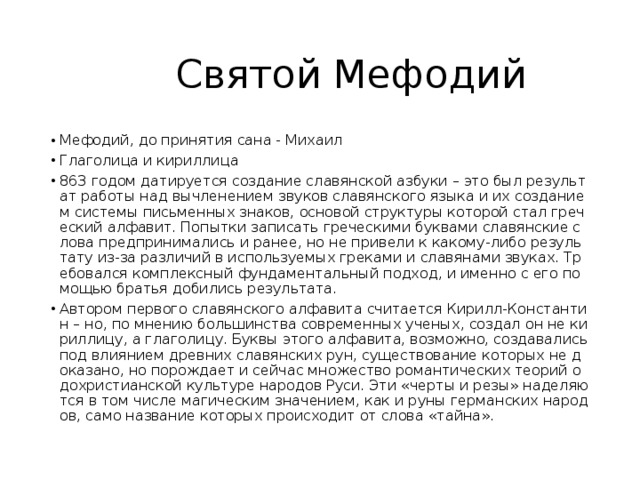  Святой Мефодий Мефодий, до принятия сана - Михаил Глаголица и кириллица 863 годом датируется создание славянской азбуки – это был результат работы над вычленением звуков славянского языка и их созданием системы письменных знаков, основой структуры которой стал греческий алфавит. Попытки записать греческими буквами славянские слова предпринимались и ранее, но не привели к какому-либо результату из-за различий в используемых греками и славянами звуках. Требовался комплексный фундаментальный подход, и именно с его помощью братья добились результата. Автором первого славянского алфавита считается Кирилл-Константин – но, по мнению большинства современных ученых, создал он не кириллицу, а глаголицу. Буквы этого алфавита, возможно, создавались под влиянием древних славянских рун, существование которых не доказано, но порождает и сейчас множество романтических теорий о дохристианской культуре народов Руси. Эти «черты и резы» наделяются в том числе магическим значением, как и руны германских народов, само название которых происходит от слова «тайна». 