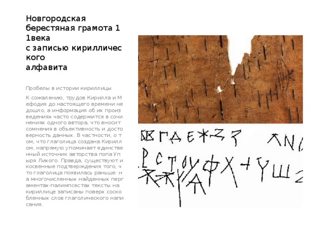 Новгородская  берестяная грамота 11века  с записью кириллического  алфавита Пробелы в истории кириллицы К сожалению, трудов Кирилла и Мефодия до настоящего времени не дошло, а информация об их произведениях часто содержится в сочинениях одного автора, что вносит сомнения в объективность и достоверность данных. В частности, о том, что глаголица создана Кириллом, напрямую упоминает единственный источник авторства попа Упыря Лихого. Правда, существуют и косвенные подтверждения того, что глаголица появилась раньше: на многочисленных найденных пергаментах-палимпсестах тексты на кириллице записаны поверх соскобленных слов глаголического написания. 