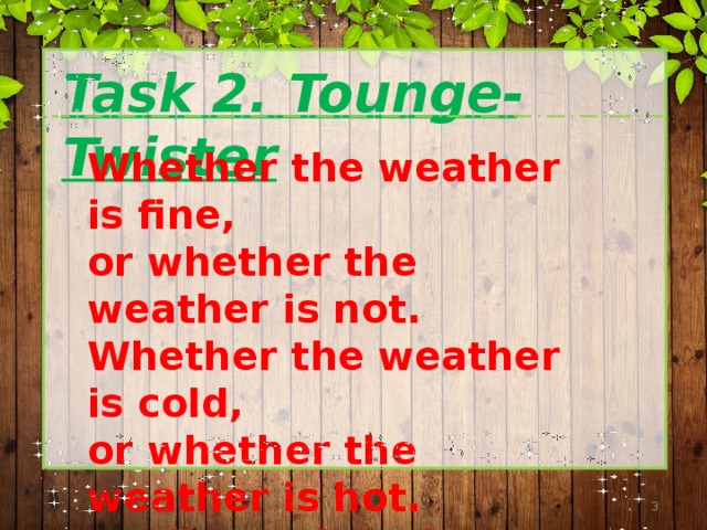 Task 2. Tounge-Twister Whether the weather is fine,  or whether the weather is not.  Whether the weather is cold,  or whether the weather is hot.  We'll weather the weather  whether we like it or not.  