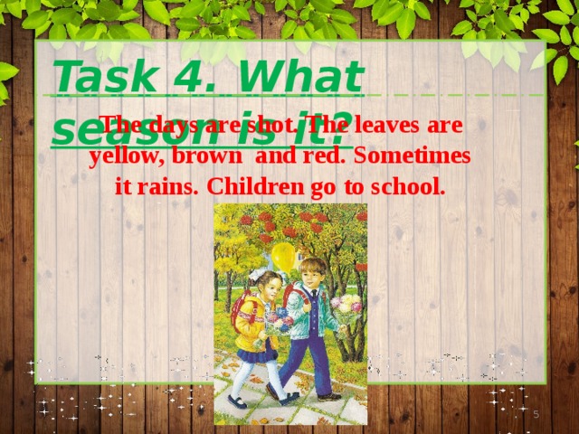  Task 4. What season is it? The days are shot. The leaves are yellow, brown and red. Sometimes it rains. Children go to school.  