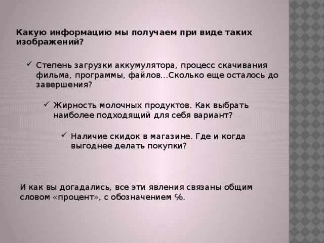 Какую информацию мы получаем при виде таких изображений? Степень загрузки аккумулятора, процесс скачивания фильма, программы, файлов…Сколько еще осталось до завершения? Жирность молочных продуктов. Как выбрать наиболее подходящий для себя вариант? Наличие скидок в магазине. Где и когда выгоднее делать покупки? И как вы догадались, все эти явления связаны общим словом «процент», с обозначением ℅. 