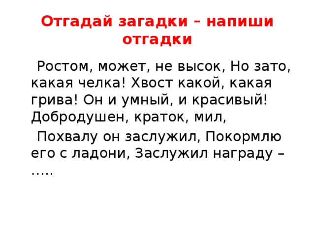 Отгадай загадки – напиши отгадки  Ростом, может, не высок, Но зато, какая челка! Хвост какой, какая грива! Он и умный, и красивый! Добродушен, краток, мил,  Похвалу он заслужил, Покормлю его с ладони, Заслужил награду – ….. 