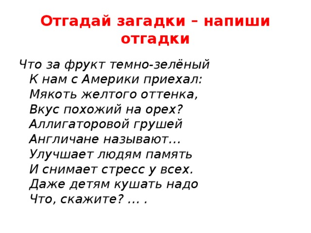 Отгадай загадки – напиши отгадки Что за фрукт темно-зелёный  К нам с Америки приехал:  Мякоть желтого оттенка,  Вкус похожий на орех?  Аллигаторовой грушей  Англичане называют…  Улучшает людям память  И снимает стресс у всех.  Даже детям кушать надо  Что, скажите? … .   