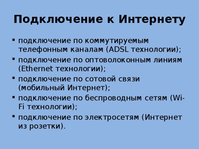 Подключение к Интернету подключение по коммутируемым телефонным каналам (ADSL технологии); подключение по оптоволоконным линиям (Ethernet технологии); подключение по сотовой связи (мобильный Интернет); подключение по беспроводным сетям (Wi-Fi технологии); подключение по электросетям (Интернет из розетки). 