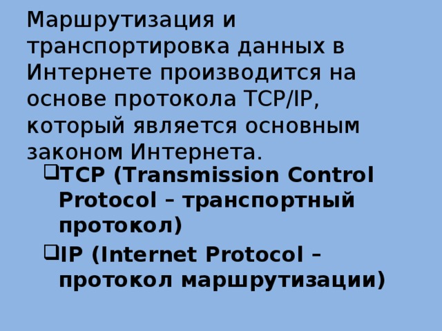 Маршрутизация и транспортировка данных в Интернете производится на основе протокола TCP/IP, который является основным законом Интернета. TCP (Transmission Control Protocol – транспортный протокол) IP (Internet Protocol – протокол маршрутизации) 