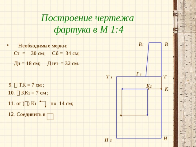 Построение чертежа фартука в М 1:4 В 1 В Необходимые мерки:  Ст = 30 см; Сб = 34 см;  Дн = 18 см; Д нч = 32 см.   9.  ТК = 7 см ;  10.  КК 1 = 7 см ;  11. от (  ) К 1 по 14 см;  12. Соединить в Т  2 Т Т  1 К 1 К Н Н 1