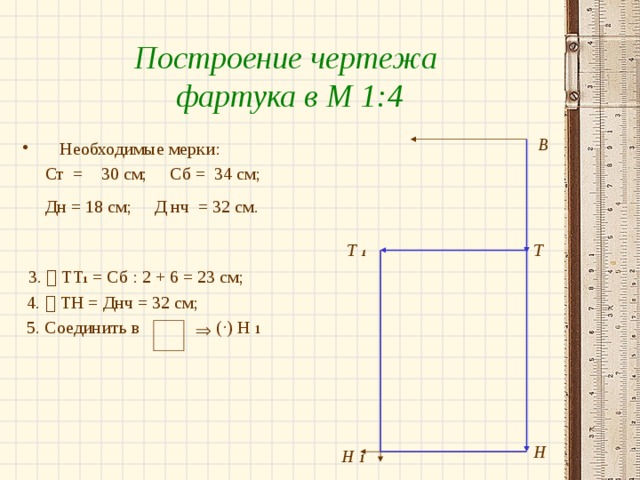 Построение чертежа фартука в М 1:4 В Необходимые мерки:  Ст = 30 см; Сб = 34 см;  Дн = 18 см; Д нч = 32 см.   3.  ТТ 1 = Сб : 2 + 6 = 23 см;  4.  ТН = Днч = 32 см;  5. Соединить в ( ·) Н 1 Т  1 Т  Н Н 1