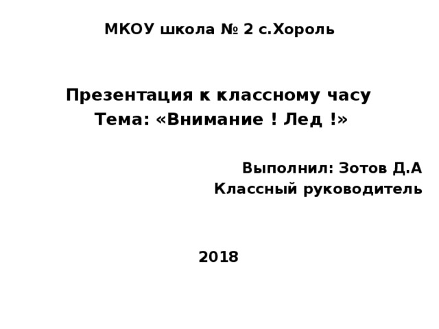 МКОУ школа № 2 с.Хороль  Презентация к классному часу Тема: «Внимание ! Лед !» Выполнил: Зотов Д.А Классный руководитель   2018