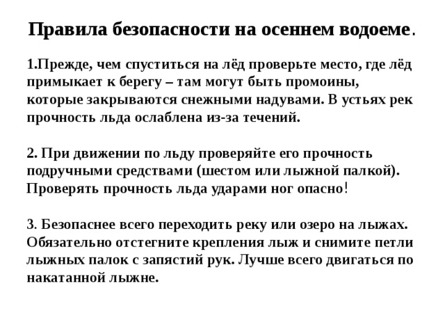 Правила безопасности на осеннем водоеме . 1.Прежде, чем спуститься на лёд проверьте место, где лёд примыкает к берегу – там могут быть промоины, которые закрываются снежными надувами. В устьях рек прочность льда ослаблена из-за течений.  2. При движении по льду проверяйте его прочность подручными средствами (шестом или лыжной палкой). Проверять прочность льда ударами ног опасно ! 3 . Безопаснее всего переходить реку или озеро на лыжах. Обязательно отстегните крепления лыж и снимите петли лыжных палок с запястий рук. Лучше всего двигаться по накатанной лыжне.