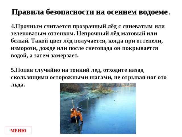 Правила безопасности на осеннем водоеме . 4.Прочным считается прозрачный лёд с синеватым или зеленоватым оттенком. Непрочный лёд матовый или белый. Такой цвет лёд получается, когда при оттепели, изморози, дожде или после снегопада он покрывается водой, а затем замерзает.  5.Попав случайно на тонкий лед, отходите назад скользящими осторожными шагами, не отрывая ног ото льда. МЕНЮ
