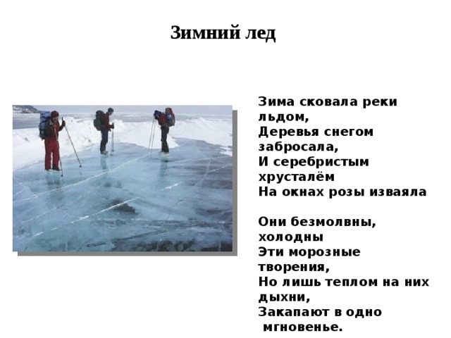Зимний лед Зима сковала реки льдом,  Деревья снегом забросала,  И серебристым хрусталём  На окнах розы изваяла   Они безмолвны, холодны  Эти морозные творения,  Но лишь теплом на них дыхни,  Закапают в одно  мгновенье.