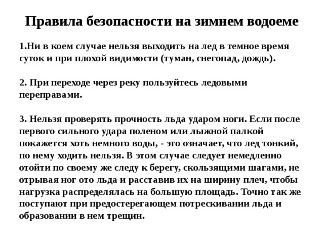 Правила безопасности на зимнем водоеме 1.Ни в коем случае нельзя выходить на лед в темное время суток и при плохой видимости (туман, снегопад, дождь).  2. При переходе через реку пользуйтесь ледовыми переправами.  3. Нельзя проверять прочность льда ударом ноги. Если после первого сильного удара поленом или лыжной палкой покажется хоть немного воды, - это означает, что лед тонкий, по нему ходить нельзя. В этом случае следует немедленно отойти по своему же следу к берегу, скользящими шагами, не отрывая ног ото льда и расставив их на ширину плеч, чтобы нагрузка распределялась на большую площадь. Точно так же поступают при предостерегающем потрескивании льда и образовании в нем трещин.