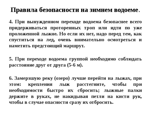 Правила безопасности на зимнем водоеме . 4. При вынужденном переходе водоема безопаснее всего придерживаться проторенных троп или идти по уже проложенной лыжне. Но если их нет, надо перед тем, как спуститься на лед, очень внимательно осмотреться и наметить предстоящий маршрут.   5. При переходе водоема группой необходимо соблюдать расстояние друг от друга (5-6 м).   6. Замерзшую реку (озеро) лучше перейти на лыжах, при этом: крепления лыж расстегните, чтобы при необходимости быстро их сбросить; лыжные палки держите в руках, не накидывая петли на кисти рук, чтобы в случае опасности сразу их отбросить.