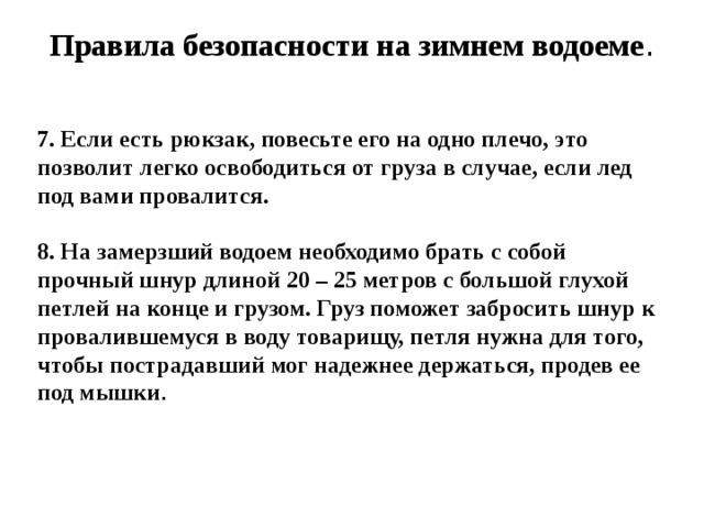 Правила безопасности на зимнем водоеме .   7. Если есть рюкзак, повесьте его на одно плечо, это позволит легко освободиться от груза в случае, если лед под вами провалится.  8. На замерзший водоем необходимо брать с собой прочный шнур длиной 20 – 25 метров с большой глухой петлей на конце и грузом. Груз поможет забросить шнур к провалившемуся в воду товарищу, петля нужна для того, чтобы пострадавший мог надежнее держаться, продев ее под мышки .