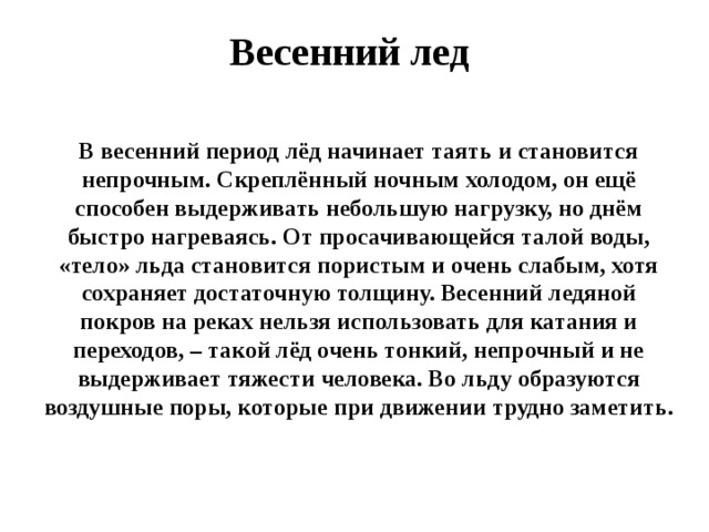Весенний лед В весенний период лёд начинает таять и становится непрочным. Скреплённый ночным холодом, он ещё способен выдерживать небольшую нагрузку, но днём быстро нагреваясь. От просачивающейся талой воды, «тело» льда становится пористым и очень слабым, хотя сохраняет достаточную толщину. Весенний ледяной покров на реках нельзя использовать для катания и переходов, – такой лёд очень тонкий, непрочный и не выдерживает тяжести человека. Во льду образуются воздушные поры, которые при движении трудно заметить.