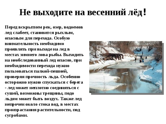 Не выходите на весенний лёд ! Перед вскрытием рек, озер, водоемов лед слабеет, становится рыхлым, опасным для перехода. Особую внимательность необходимо проявлять при выходе на лед в местах зимнего лова рыбы. Выходить на необследованный лед опасно, при необходимости перехода нужно пользоваться палкой-пешней, проверяя прочность льда. Особенно осторожно нужно спускаться с берега - лед может неплотно соединяться с сушей, возможны трещины, подо льдом может быть воздух. Также лед непрочен около стока вод, в местах произрастания растительности, под сугробами.