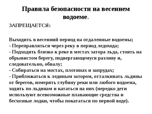 Правила безопасности на весеннем водоеме . ЗАПРЕЩАЕТСЯ:  Выходить в весенний период на отдаленные водоемы;  - Переправляться через реку в период ледохода;  - Подходить близко к реке в местах затора льда, стоять на обрывистом берегу, подвергающемуся разливу и, следовательно, обвалу;  - Собираться на мостах, плотинах и запрудах;  - Приближаться к ледяным затором, отталкивать льдины от берегов, измерять глубину реки или любого водоема, ходить по льдинам и кататься на них (нередко дети используют всевозможные плавающие средства и бесхозные лодки, чтобы покататься по первой воде).