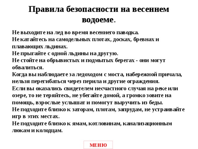 Правила безопасности на весеннем водоеме .  Не выходите на лед во время весеннего паводка.  Не катайтесь на самодельных плотах, досках, бревнах и плавающих льдинах.  Не прыгайте с одной льдины на другую.  Не стойте на обрывистых и подмытых берегах - они могут обвалиться.  Когда вы наблюдаете за ледоходом с моста, набережной причала, нельзя перегибаться через перила и другие ограждения.  Если вы оказались свидетелем несчастного случая на реке или озере, то не теряйтесь, не убегайте домой, а громко зовите на помощь, взрослые услышат и помогут выручить из беды.  Не подходите близко к заторам, плотам, запрудам, не устраивайте игр в этих местах.  Не подходите близко к ямам, котловинам, канализационным люкам и колодцам.  МЕНЮ