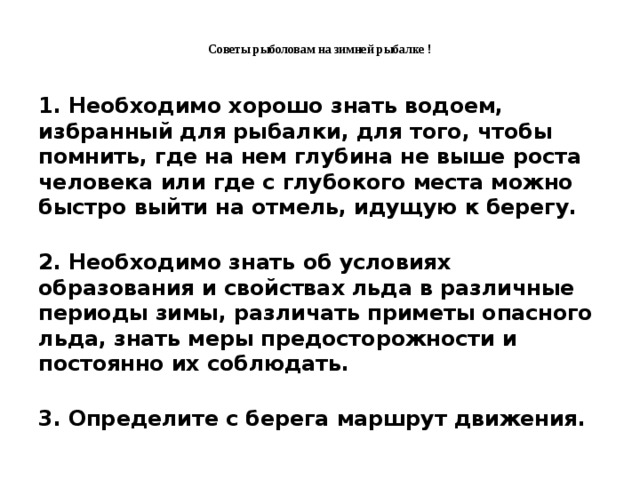Советы рыболовам на зимней рыбалке !   1. Необходимо хорошо знать водоем, избранный для рыбалки, для того, чтобы помнить, где на нем глубина не выше роста человека или где с глубокого места можно быстро выйти на отмель, идущую к берегу.  2. Необходимо знать об условиях образования и свойствах льда в различные периоды зимы, различать приметы опасного льда, знать меры предосторожности и постоянно их соблюдать.  3. Определите с берега маршрут движения.