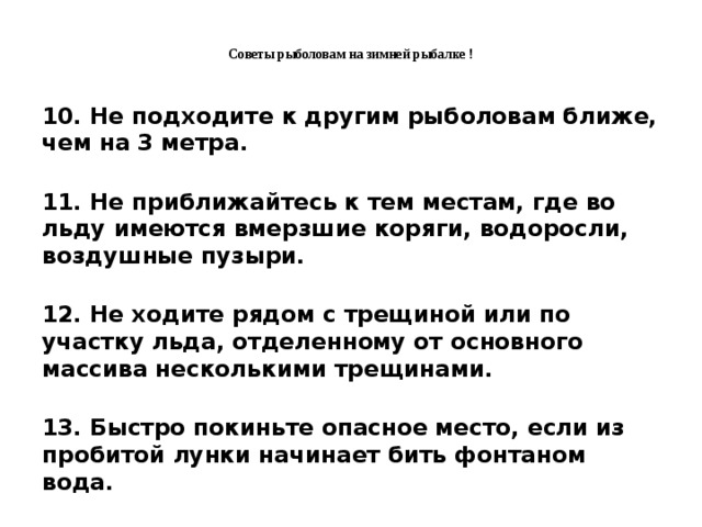 Советы рыболовам на зимней рыбалке !   10. Не подходите к другим рыболовам ближе, чем на 3 метра.  11. Не приближайтесь к тем местам, где во льду имеются вмерзшие коряги, водоросли, воздушные пузыри.  12. Не ходите рядом с трещиной или по участку льда, отделенному от основного массива несколькими трещинами.  13. Быстро покиньте опасное место, если из пробитой лунки начинает бить фонтаном вода.