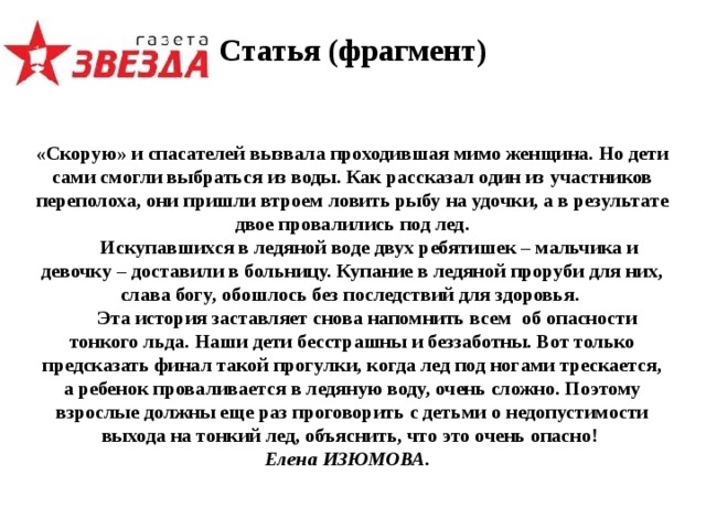 Статья (фрагмент) «Скорую» и спасателей вызвала проходившая мимо женщина. Но дети сами смогли выбраться из воды. Как рассказал один из участников переполоха, они пришли втроем ловить рыбу на удочки, а в результате двое провалились под лед.         Искупавшихся в ледяной воде двух ребятишек – мальчика и девочку – доставили в больницу. Купание в ледяной проруби для них, слава богу, обошлось без последствий для здоровья.         Эта история заставляет снова напомнить всем  об опасности тонкого льда. Наши дети бесстрашны и беззаботны. Вот только предсказать финал такой прогулки, когда лед под ногами трескается, а ребенок проваливается в ледяную воду, очень сложно. Поэтому взрослые должны еще раз проговорить с детьми о недопустимости выхода на тонкий лед, объяснить, что это очень опасно! Елена ИЗЮМОВА.  