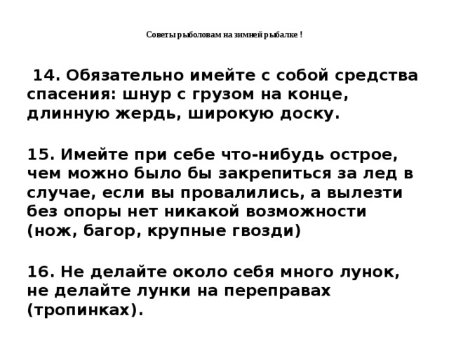 Советы рыболовам на зимней рыбалке !    14. Обязательно имейте с собой средства спасения: шнур с грузом на конце, длинную жердь, широкую доску.   15. Имейте при себе что-нибудь острое, чем можно было бы закрепиться за лед в случае, если вы провалились, а вылезти без опоры нет никакой возможности (нож, багор, крупные гвозди)  16. Не делайте около себя много лунок, не делайте лунки на переправах (тропинках).