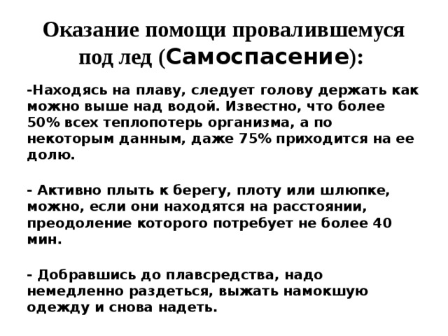 Оказание помощи провалившемуся под лед ( Самоспасение ):   -Находясь на плаву, следует голову держать как можно выше над водой. Известно, что более 50% всех теплопотерь организма, а по некоторым данным, даже 75% приходится на ее долю.  - Активно плыть к берегу, плоту или шлюпке, можно, если они находятся на расстоянии, преодоление которого потребует не более 40 мин.  - Добравшись до плавсредства, надо немедленно раздеться, выжать намокшую одежду и снова надеть.