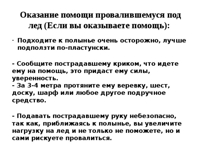 Оказание помощи провалившемуся под лед (Если вы оказываете помощь):   Подходите к полынье очень осторожно, лучше подползти по-пластунски.  - Сообщите пострадавшему криком, что идете ему на помощь, это придаст ему силы, уверенность.  - За 3-4 метра протяните ему веревку, шест, доску, шарф или любое другое подручное средство.  - Подавать пострадавшему руку небезопасно, так как, приближаясь к полынье, вы увеличите нагрузку на лед и не только не поможете, но и сами рискуете провалиться.