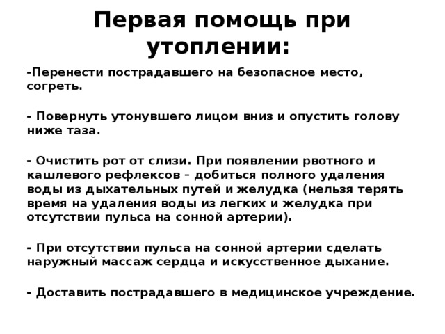 Первая помощь при утоплении:    -Перенести пострадавшего на безопасное место, согреть.  - Повернуть утонувшего лицом вниз и опустить голову ниже таза.  - Очистить рот от слизи. При появлении рвотного и кашлевого рефлексов – добиться полного удаления воды из дыхательных путей и желудка (нельзя терять время на удаления воды из легких и желудка при отсутствии пульса на сонной артерии).  - При отсутствии пульса на сонной артерии сделать наружный массаж сердца и искусственное дыхание.  - Доставить пострадавшего в медицинское учреждение.