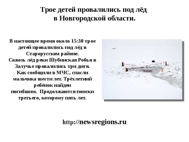 Трое детей провалились под лёд  в Новгородской области.    В настоящее время около 15:30 трое детей провалились под лёд в Старорусском районе. Сквозь лёд реки Шубинская Робья в Залучье провалились три дитя. Как сообщили в МЧС, спасли мальчика шести лет. Трёхлетний ребёнок найден погибшим.  Продолжаются поиски третьего, которому пять лет. http:// newsregions.ru