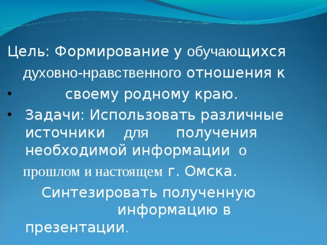 Цель: Формирование у обучаю щихся   духовно-нравственного отношения к   своему родному краю. Задачи: Использовать различные источники для   получения необходимой информации о  прошлом и настоящем г. Омска.   Синтезировать полученную информацию  в презентации .  